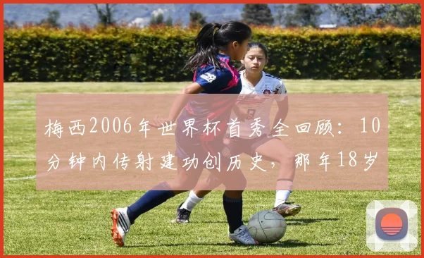 梅西2006年世界杯首秀全回顾：10分钟内传射建功创历史，那年18岁的他如何惊艳世界？