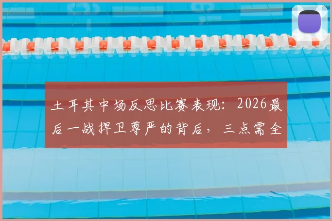 土耳其中场反思比赛表现:2026最后一战捍卫尊严的背后,三点需全队深刻总结
