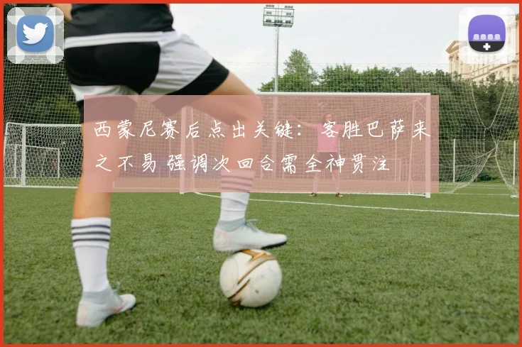 西蒙尼赛后点出关键：客胜巴萨来之不易 强调次回合需全神贯注