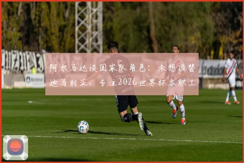 阿尔马达谈国家队角色：未想顶替迪马利亚，专注2026世界杯本职工作，阿根廷新星位置与技术解析
