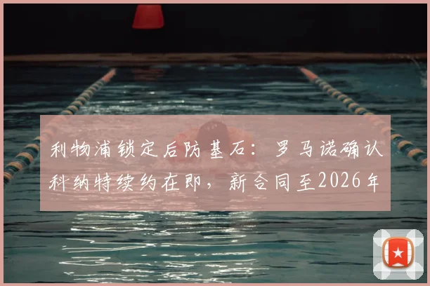 利物浦锁定后防基石：罗马诺确认科纳特续约在即，新合同至2026年，年薪待遇与核心作用解析