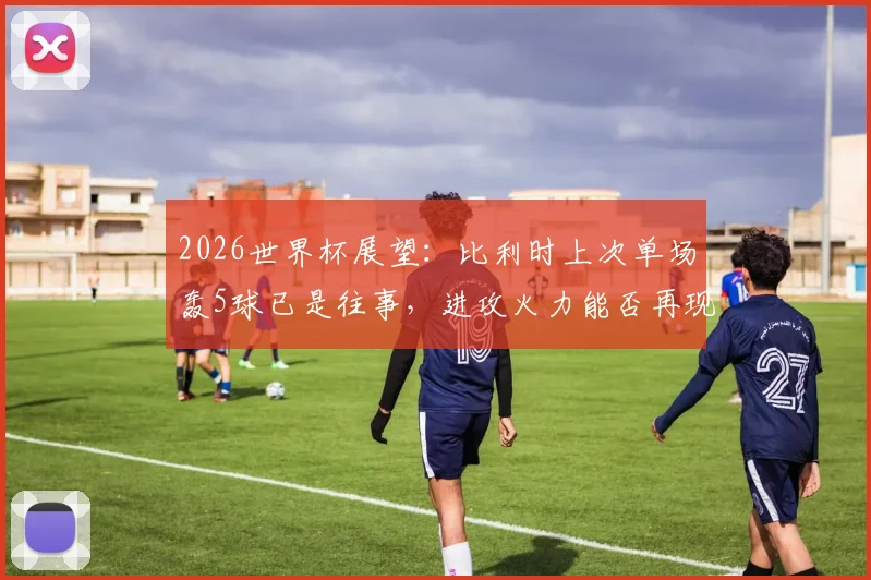 2026世界杯展望：比利时上次单场轰5球已是往事，进攻火力能否再现巅峰？