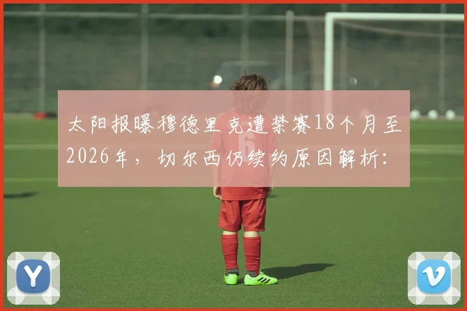 太阳报曝穆德里克遭禁赛18个月至2026年，切尔西仍续约原因解析：俱乐部决策与球员未来全解读
