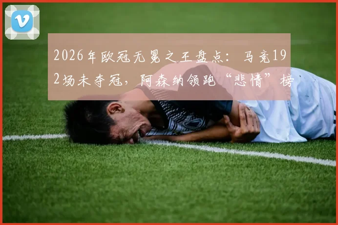 2026年欧冠无冕之王盘点：马竞192场未夺冠，阿森纳领跑“悲情”榜单，解析豪门欧冠魔咒