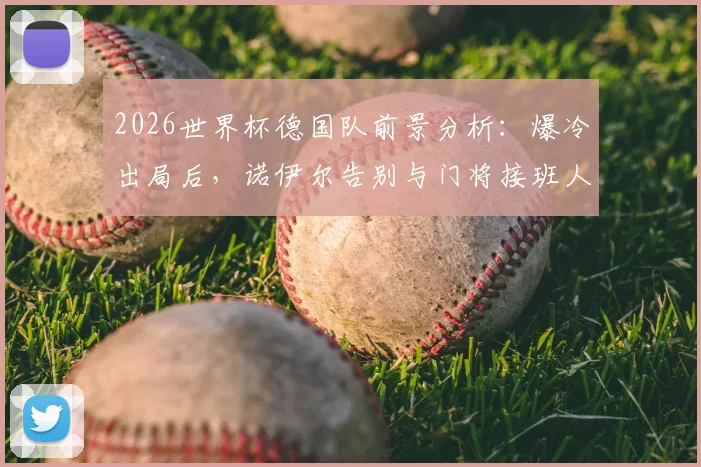 2026世界杯德国队前景分析：爆冷出局后，诺伊尔告别与门将接班人难题，附球队重建关键步骤