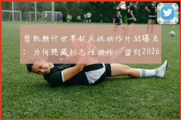 哲凯赖什世界杯庆祝动作计划曝光：为何隐藏标志性动作，留到2026年大赛使用？