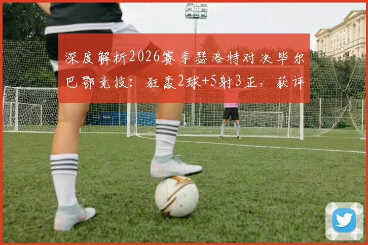 深度解析2026赛季瑟洛特对决毕尔巴鄂竞技：狂轰2球+5射3正，获评8.3分的背后故事