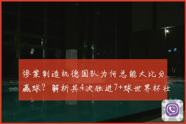 惨案制造机德国队为何总能大比分赢球？解析其4次独进7+球世界杯壮举，背后战术与历史渊源全览