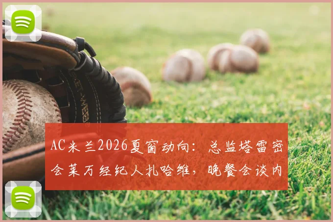 AC米兰2026夏窗动向：总监塔雷密会莱万经纪人扎哈维，晚餐会谈内容与转会可能性解读