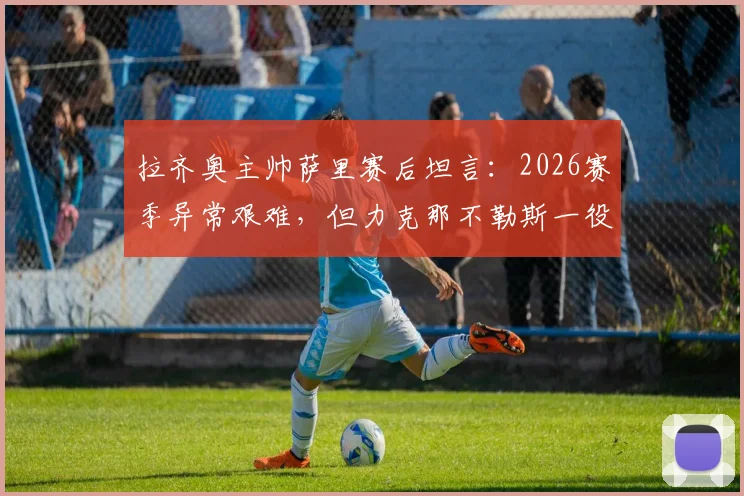 拉齐奥主帅萨里赛后坦言:2026赛季异常艰难,但力克那不勒斯一役成关键转折,球队重见曙光