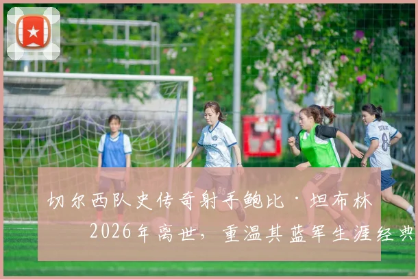 切尔西队史传奇射手鲍比·坦布林于2026年离世,重温其蓝军生涯经典进球与数据全纪录