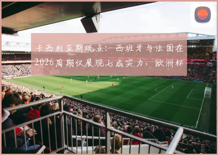 卡西利亚斯观点：西班牙与法国在2026周期仅展现七成实力，欧洲杯表现深度剖析与未来战力展望